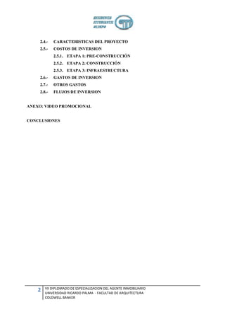 2.4.-   CARACTERISTICAS DEL PROYECTO
    2.5.-   COSTOS DE INVERSION
            2.5.1. ETAPA 1: PRE-CONSTRUCCIÓN
            2.5.2. ETAPA 2: CONSTRUCCIÓN
            2.5.3. ETAPA 3: INFRAESTRUCTURA
    2.6.-   GASTOS DE INVERSION
    2.7.-   OTROS GASTOS
    2.8.-   FLUJOS DE INVERSION


ANEXO: VIDEO PROMOCIONAL


CONCLUSIONES




        VII DIPLOMADO DE ESPECIALIZACION DEL AGENTE INMOBILIARIO
    2   UNIVERSIDAD RICARDO PALMA - FACULTAD DE ARQUITECTURA
        COLDWELL BANKER
 