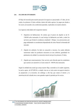 2.8.-   FLUJOS DE INVERSION


         El flujo de inversión para nuestro proyecto de negocio es proyectado a 15 años, de los
         cuales, los primeros 10 años sufrirán, dentro del rubro egresos, los pagos por deuda a
         los socios, de acuerdo a las condiciones pactadas, explicadas en el punto anterior.


         Los ingresos están dados de la siguiente manera:


                Alquileres de habitaciones: Se estimo que el precio de alquiler es de S/.
                 1300.00 soles mensuales, lo cual incluye la habitación con baño y todos los
                 servicios que brinda la residencia estudiantil Olimpo. Las promociones por
                 pago adelantado se consideraran dependiendo de cómo fluctué la demanda del
                 mercado.


                Alquiler de cafetería: Se dará en concesión a terceros, los cuales deberán
                 suministrar todos los productos necesarios en una cafetería, guardando los
                 parámetros de calidad. La concesión inicial será por los primeros 10 años.


                Alquiler por estacionamiento: Este servicio será ofrecido para los estudiantes
                 que cuenten con automóvil, el cual costara S/. 100.00 soles mensuales.


         Según la utilidad neta anual que arroja nuestro flujo, mostrado en el cuadro siguiente,
         la cual es aprox. de $37,099.36, a simple vista no se vería como un negocio atractivo
         en proporción a la inversión, sin embargo a ello hay que sumar el interés y la
         amortización de la deuda mes a mes ganados según lo pactado por los socios.




     VII DIPLOMADO DE ESPECIALIZACION DEL AGENTE INMOBILIARIO
33   UNIVERSIDAD RICARDO PALMA - FACULTAD DE ARQUITECTURA
     COLDWELL BANKER
 