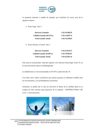 La ganancia mensual, a medida de ejemplo, que recibirían los socios sería de la
         siguiente manera:


               Socio Jorge. Año 1:


                             Intereses Ganados:                  US$ 19,288.29
                         Utilidad Ganada (46.14%):               US$ 14,839.74
                             Total Ganado Anual:                 US$ 34,128.03


               Socios Karina y Cristian. Año 1:


                             Intereses Ganados:                  US$ 22,518.37
                        Utilidad Ganada (53.86%):                US$ 19,982.87
                             Total Ganado Anual:                 US$ 42,501.24


         Esta suma se incrementará cada año respecto a los intereses hasta llegar al año 10, en
         el cual será mucho mayor la utilidad ganada.


         La utilidad neta se verá incrementada en 435.85% a partir del año 10.


         Con todos estos valores concluimos que nuestro proyecto es altamente rentable para
         los inversionistas y con posibilidad de crecimiento.


         Asimismo, se podría dar el caso de reinvertir el dinero de la utilidad anual en la
         compra de otros terrenos para proyectos de la empresa CONSTRUCTORA CJK
         S.A.C. u otros proyectos.




     VII DIPLOMADO DE ESPECIALIZACION DEL AGENTE INMOBILIARIO
34   UNIVERSIDAD RICARDO PALMA - FACULTAD DE ARQUITECTURA
     COLDWELL BANKER
 