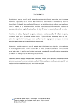 CONCLUSIONES


Consideramos que así como la teoría nos enriquece de conocimientos, la práctica, contribuye para
afianzarlos y plasmarlos en la realidad. En nuestro caso, puntualmente, el desarrollo del proyecto
inmobiliario: Residencia para estudiantes Olimpo, nos ha permitido poner en práctica lo aprendido en
clases, a lo largo de los módulos dictados, haciendo uso de investigación de mercado, teniendo en
cuenta consideraciones de planificación urbana, sin dejar de lado el aspecto económico y de inversión.


Asimismo, el realizar el proyecto en grupo, reforzamos nuestra capacidad de trabajo en equipo,
fijándonos metas, plazos, definiendo la estructura del trabajo, contenido, debatiendo puntos de vista,
entre otros aspectos importantes, que hacen que llevar a cabo la propuesta de negocio de manera
grupal haya sido una experiencia muy valiosa para nosotros.


Finalmente, consideramos el proyecto de negocio desarrollado viable, con una clara recuperación de
la inversión para los socios, además de utilidades, las cuales se verán incrementadas sustancialmente
en un largo plazo. Es también una propuesta interesante, que trabajada como tal, no existe actualmente
en el Perú, sin embargo si existe demanda y en crecimiento.


Apostamos por este negocio innovador para el mercado peruano ya que prevemos crecimiento, en los
próximos años, para la propia residencia estudiantil Olimpo, así como crecimiento empresarial, con
futuras construcciones para estudiantes de diversos mercados.




          VII DIPLOMADO DE ESPECIALIZACION DEL AGENTE INMOBILIARIO
    36    UNIVERSIDAD RICARDO PALMA - FACULTAD DE ARQUITECTURA
          COLDWELL BANKER
 