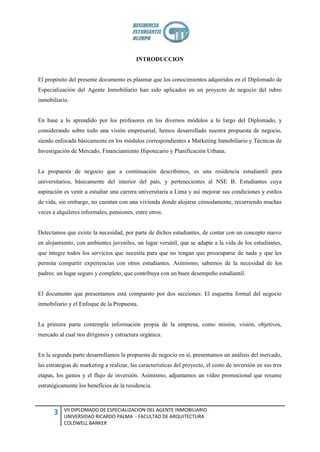 INTRODUCCION


El propósito del presente documento es plasmar que los conocimientos adquiridos en el Diplomado de
Especialización del Agente Inmobiliario han sido aplicados en un proyecto de negocio del rubro
inmobiliario.


En base a lo aprendido por los profesores en los diversos módulos a lo largo del Diplomado, y
considerando sobre todo una visión empresarial, hemos desarrollado nuestra propuesta de negocio,
siendo enfocada básicamente en los módulos correspondientes a Marketing Inmobiliario y Técnicas de
Investigación de Mercado, Financiamiento Hipotecario y Planificación Urbana.


La propuesta de negocio que a continuación describimos, es una residencia estudiantil para
universitarios, básicamente del interior del país, y pertenecientes al NSE B. Estudiantes cuya
aspiración es venir a estudiar una carrera universitaria a Lima y así mejorar sus condiciones y estilos
de vida, sin embargo, no cuentan con una vivienda donde alojarse cómodamente, recurriendo muchas
veces a alquileres informales, pensiones, entre otros.


Detectamos que existe la necesidad, por parte de dichos estudiantes, de contar con un concepto nuevo
en alojamiento, con ambientes juveniles, un lugar versátil, que se adapte a la vida de los estudiantes,
que integre todos los servicios que necesita para que no tengan que preocuparse de nada y que les
permita compartir experiencias con otros estudiantes. Asimismo, sabemos de la necesidad de los
padres: un lugar seguro y completo, que contribuya con un buen desempeño estudiantil.


El documento que presentamos está compuesto por dos secciones: El esquema formal del negocio
inmobiliario y el Enfoque de la Propuesta.


La primera parte contempla información propia de la empresa, como misión, visión, objetivos,
mercado al cual nos dirigimos y estructura orgánica.


En la segunda parte desarrollamos la propuesta de negocio en sí, presentamos un análisis del mercado,
las estrategias de marketing a realizar, las características del proyecto, el costo de inversión en sus tres
etapas, los gastos y el flujo de inversión. Asimismo, adjuntamos un video promocional que resume
estratégicamente los beneficios de la residencia.



           VII DIPLOMADO DE ESPECIALIZACION DEL AGENTE INMOBILIARIO
      3    UNIVERSIDAD RICARDO PALMA - FACULTAD DE ARQUITECTURA
           COLDWELL BANKER
 