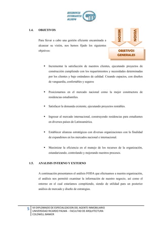 1.4.    OBJETIVOS




                                                                           MISION



                                                                                     VISION
        Para llevar a cabo una gestión eficiente encaminada a
        alcanzar su visión, nos hemos fijado los siguientes
        objetivos:                                                         OBJETIVOS
                                                                           GENERALES


               Incrementar la satisfacción de nuestros clientes, ejecutando proyectos de
                construcción cumpliendo con los requerimientos y necesidades determinadas
                por los clientes y bajo estándares de calidad. Creando espacios, con diseños
                de vanguardia, confortables y seguros


               Posicionarnos en el mercado nacional como la mejor constructora de
                residencias estudiantiles.


               Satisfacer la demanda existente, ejecutando proyectos rentables.


               Ingresar al mercado internacional, construyendo residencias para estudiantes
                en diversos países de Latinoamérica.


               Establecer alianzas estratégicas con diversas organizaciones con la finalidad
                de expandirnos en los mercados nacional e internacional.


               Maximizar la eficiencia en el manejo de los recursos de la organización,
                estandarizando, controlando y mejorando nuestros procesos.


1.5.    ANALISIS INTERNO Y EXTERNO


        A continuación presentamos el análisis FODA que efectuamos a nuestra organización,
        el análisis nos permitió examinar la información de nuestro negocio, así como el
        entorno en el cual estaríamos compitiendo, siendo de utilidad para un posterior
        análisis de mercado y diseño de estrategias.




    VII DIPLOMADO DE ESPECIALIZACION DEL AGENTE INMOBILIARIO
5   UNIVERSIDAD RICARDO PALMA - FACULTAD DE ARQUITECTURA
    COLDWELL BANKER
 