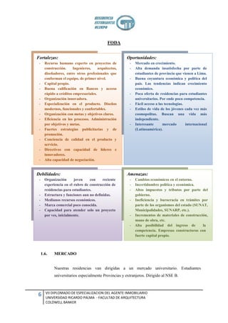 FODA


Fortalezas:                                            Oportunidades:
 -     Recurso humano experto en proyectos de            -   Mercado en crecimiento.
       construcción.     Ingenieros,    arquitectos,     -   Alta demanda insatisfecha por parte de
       diseñadores, entre otros profesionales que            estudiantes de provincia que vienen a Lima.
       conforman el equipo, de primer nivel.             -   Buena coyuntura económica y política del
 -     Capital propio.                                       país. Las tendencias indican crecimiento
 -     Buena calificación en Bancos y acceso                 económico.
       rápido a créditos empresariales.                  -   Poca oferta de residencias para estudiantes
 -     Organización innovadora.                              universitarios. Por ende poca competencia.
 -     Especialización en el producto. Diseños           -   Fácil acceso a las tecnologías.
       modernos, funcionales y confortables.             -   Estilos de vida de los jóvenes cada vez más
 -     Organización con metas y objetivos claros.            cosmopolitas. Buscan una vida más
 -     Eficiencia en los procesos. Administración            independiente.
       por objetivos y metas.                            -   Interesante       mercado       internacional
 -     Fuertes estrategias publicitarias y de                (Latinoamérica).
       promoción.
 -     Conciencia de calidad en el producto y
       servicio.
 -     Directivos con capacidad de líderes e
       innovadores.
 -     Alta capacidad de negociación.


Debilidades:                                           Amenazas:
 -     Organización      joven     con    reciente       -   Cambios económicos en el entorno.
       experiencia en el rubro de construcción de        -   Incertidumbre política y económica.
       residencias para estudiantes.                     -   Altos impuestos y tributos por parte del
 -     Estructura y funciones aun no definidas.              gobierno.
 -     Medianos recursos económicos.                     -   Ineficiencia y burocracia en trámites por
 -     Marca comercial poco conocida.                        parte de los organismos del estado (SUNAT,
 -     Capacidad para atender solo un proyecto               Municipalidades, SUNARP, etc.).
       por ves, inicialmente.                            -   Incrementos de materiales de construcción,
                                                             mano de obra, etc.
                                                         -   Alta posibilidad del ingreso de        la
                                                             competencia. Empresas constructoras con
                                                             fuerte capital propio.



     1.6.    MERCADO


             Nuestras residencias van dirigidas a un mercado universitario. Estudiantes
             universitarios especialmente Provincias y extranjeros. Dirigido al NSE B.



        VII DIPLOMADO DE ESPECIALIZACION DEL AGENTE INMOBILIARIO
6       UNIVERSIDAD RICARDO PALMA - FACULTAD DE ARQUITECTURA
        COLDWELL BANKER
 