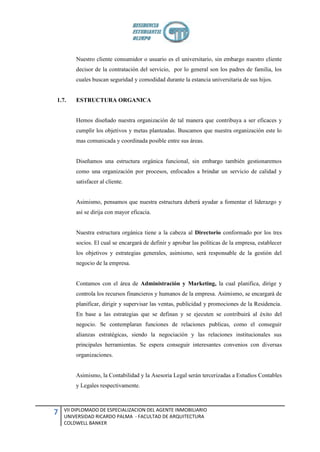 Nuestro cliente consumidor o usuario es el universitario, sin embargo nuestro cliente
        decisor de la contratación del servicio, por lo general son los padres de familia, los
        cuales buscan seguridad y comodidad durante la estancia universitaria de sus hijos.


1.7.    ESTRUCTURA ORGANICA


        Hemos diseñado nuestra organización de tal manera que contribuya a ser eficaces y
        cumplir los objetivos y metas planteadas. Buscamos que nuestra organización este lo
        mas comunicada y coordinada posible entre sus áreas.


        Diseñamos una estructura orgánica funcional, sin embargo también gestionaremos
        como una organización por procesos, enfocados a brindar un servicio de calidad y
        satisfacer al cliente.


        Asimismo, pensamos que nuestra estructura deberá ayudar a fomentar el liderazgo y
        así se dirija con mayor eficacia.


        Nuestra estructura orgánica tiene a la cabeza al Directorio conformado por los tres
        socios. El cual se encargará de definir y aprobar las políticas de la empresa, establecer
        los objetivos y estrategias generales, asimismo, será responsable de la gestión del
        negocio de la empresa.


        Contamos con el área de Administración y Marketing, la cual planifica, dirige y
        controla los recursos financieros y humanos de la empresa. Asimismo, se encargará de
        planificar, dirigir y supervisar las ventas, publicidad y promociones de la Residencia.
        En base a las estrategias que se definan y se ejecuten se contribuirá al éxito del
        negocio. Se contemplaran funciones de relaciones publicas, como el conseguir
        alianzas estratégicas, siendo la negociación y las relaciones institucionales sus
        principales herramientas. Se espera conseguir interesantes convenios con diversas
        organizaciones.


        Asimismo, la Contabilidad y la Asesoria Legal serán tercerizadas a Estudios Contables
        y Legales respectivamente.



    VII DIPLOMADO DE ESPECIALIZACION DEL AGENTE INMOBILIARIO
7   UNIVERSIDAD RICARDO PALMA - FACULTAD DE ARQUITECTURA
    COLDWELL BANKER
 