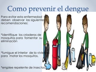 Como prevenir el dengue
Para evitar esta enfermedad se
deben observar las siguientes
recomendaciones:
*identifique los criaderos de
mosquitos para fomentar su
eliminación
*fumigue el interior de la vivienda
para matar los mosquitos.
*emplee repelente de insectos
 