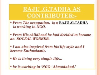 RAJU .G.TADHA AS
CONTRIBUTER:-
From The occupation, is a RAJU .G.TADHA
is working in NGO.
From His childhood he had decided to become
an SOCEAL WORKER.
I am also inspired from his life style and I
become Enthusiastic.
He is living very simple life…
he is working in ‘NGO –Ahmadabad.’