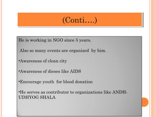 He is working in NGO since 5 years.
Also so many events are organized by him.
•Awareness of clean city
•Awareness of dieses like AIDS
•Encourage youth for blood donation
•He serves as contributor to organizations like ANDH-UDHYOG
SHALA
((CCoonnttii……..))
