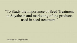 “To Study the importance of Seed Treatment
in Soyabean and marketing of the products
used in seed treatment “
Prepared By :- Dipak Badhe
 