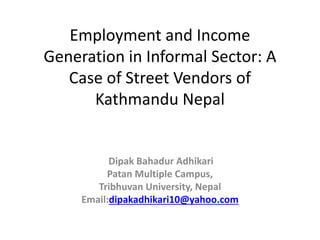 Employment and Income
Generation in Informal Sector: A
Case of Street Vendors of
Kathmandu Nepal
Dipak Bahadur Adhikari
Patan Multiple Campus,
Tribhuvan University, Nepal
Email:dipakadhikari10@yahoo.com
 