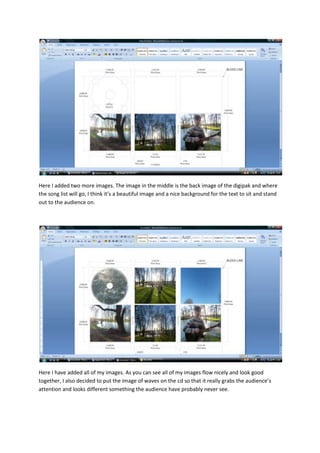 Here I added two more images. The image in the middle is the back image of the digipak and where
the song list will go, I think it’s a beautiful image and a nice background for the text to sit and stand
out to the audience on.




Here I have added all of my images. As you can see all of my images flow nicely and look good
together, I also decided to put the image of waves on the cd so that it really grabs the audience’s
attention and looks different something the audience have probably never see.
 