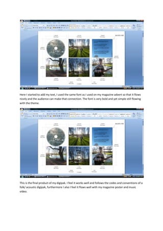 Here I started to add my text, I used the same font as I used on my magazine advert so that it flows
nicely and the audience can make that connection. The font is very bold and yet simple still flowing
with the theme.




This is the final product of my digipak. I feel it works well and follows the codes and conventions of a
folk/ acoustic digipak, furthermore I also I feel it flows well with my magazine poster and music
video.
 