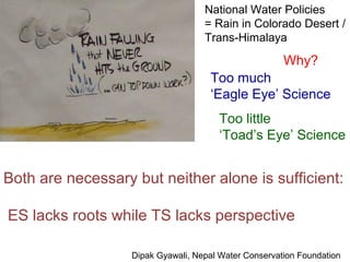 National Water Policies
                                    = Rain in Colorado Desert /
                                    Trans-Himalaya

                                                       Why?
                                     Too much
                                     ‘Eagle Eye’ Science
                                       Too little
                                       ‘Toad’s Eye’ Science


Both are necessary but neither alone is sufficient:

ES lacks roots while TS lacks perspective

                   Dipak Gyawali, Nepal Water Conservation Foundation
 