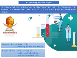 M. Pharmacy Research Project
DEVELOPMENT AND VALIDATION OF SPECTROSCOPIC AND CHROMATOGRAPHIC
METHOD FOR DETERMINATION OF PIOGLITAZONE IN BULK DRUG AND DOSAGE
FORMS
Presented By:- Mr. Reddy D. D.
M Pharmacy, Second Year, Sem IV
Research Guide :- Prof. Gholve S. B.
M. Pharm., Ph.D. Scholar
Dept. of Qulity assurance.
 