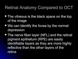 Retinal Anatomy Compared to OCT
 The  vitreous is the black space on the top
  of the image
 We can identify the fovea by the normal
  depression
 The nerve fiber layer (NFL) and the retinal
  pigment epithelium (RPE) are easily
  identifiable layers as they are more highly
  reflective than the other layers of the
  retina
 