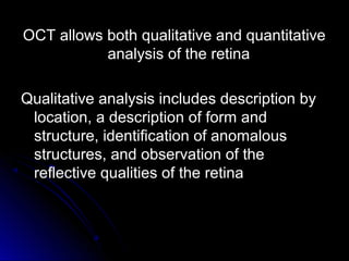 OCT allows both qualitative and quantitative
           analysis of the retina

Qualitative analysis includes description by
 location, a description of form and
 structure, identification of anomalous
 structures, and observation of the
 reflective qualities of the retina
 
