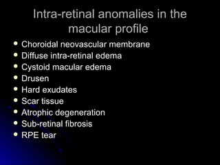 Intra-retinal anomalies in the
           macular profile
 Choroidal  neovascular membrane
 Diffuse intra-retinal edema
 Cystoid macular edema
 Drusen
 Hard exudates
 Scar tissue
 Atrophic degeneration
 Sub-retinal fibrosis
 RPE tear
 
