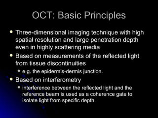 OCT: Basic Principles
 Three-dimensional   imaging technique with high
  spatial resolution and large penetration depth
  even in highly scattering media
 Based on measurements of the reflected light
  from tissue discontinuities
   e.g.   the epidermis-dermis junction.
 Based    on interferometry
   interference   between the reflected light and the
    reference beam is used as a coherence gate to
    isolate light from specific depth.
 
