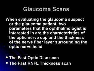 Glaucoma Scans
When evaluating the glaucoma suspect
 or the glaucoma patient, two
 parameters that the ophthalmologist is
 interested in are the characteristics of
 the optic nerve cup and the thickness
 of the nerve fiber layer surrounding the
 optic nerve head

 The Fast Optic Disc scan
 The Fast RNFL Thickness scan
 