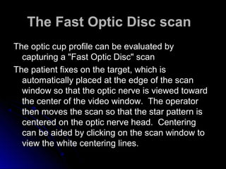 The Fast Optic Disc scan
The optic cup profile can be evaluated by
  capturing a "Fast Optic Disc" scan
The patient fixes on the target, which is
  automatically placed at the edge of the scan
  window so that the optic nerve is viewed toward
  the center of the video window. The operator
  then moves the scan so that the star pattern is
  centered on the optic nerve head. Centering
  can be aided by clicking on the scan window to
  view the white centering lines.
 