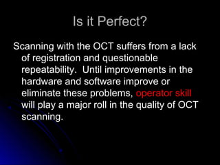 Is it Perfect?
Scanning with the OCT suffers from a lack
 of registration and questionable
 repeatability. Until improvements in the
 hardware and software improve or
 eliminate these problems, operator skill
 will play a major roll in the quality of OCT
 scanning.
 
