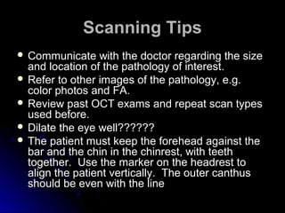 Scanning Tips
 Communicate    with the doctor regarding the size
  and location of the pathology of interest.
 Refer to other images of the pathology, e.g.
  color photos and FA.
 Review past OCT exams and repeat scan types
  used before.
 Dilate the eye well??????
 The patient must keep the forehead against the
  bar and the chin in the chinrest, with teeth
  together. Use the marker on the headrest to
  align the patient vertically. The outer canthus
  should be even with the line
 
