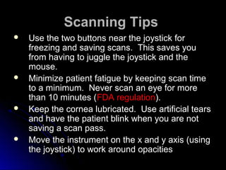 Scanning Tips
   Use the two buttons near the joystick for
    freezing and saving scans. This saves you
    from having to juggle the joystick and the
    mouse.
   Minimize patient fatigue by keeping scan time
    to a minimum. Never scan an eye for more
    than 10 minutes (FDA regulation).
   Keep the cornea lubricated. Use artificial tears
    and have the patient blink when you are not
    saving a scan pass.
   Move the instrument on the x and y axis (using
    the joystick) to work around opacities
 