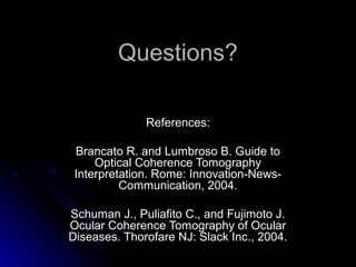 Questions?

              References:

 Brancato R. and Lumbroso B. Guide to
     Optical Coherence Tomography
 Interpretation. Rome: Innovation-News-
          Communication, 2004.

Schuman J., Puliafito C., and Fujimoto J.
Ocular Coherence Tomography of Ocular
Diseases. Thorofare NJ: Slack Inc., 2004.
 