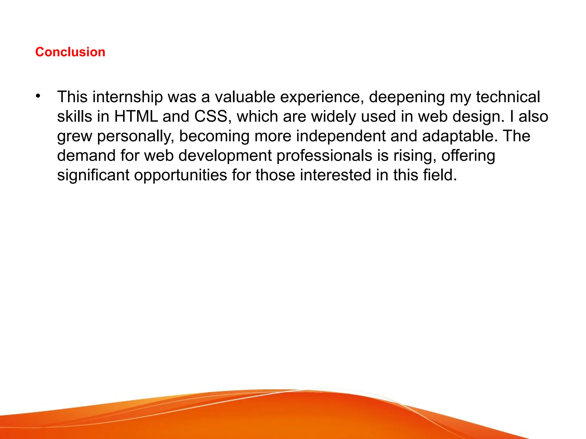 Conclusion
• This internship was a valuable experience, deepening my technical
skills in HTML and CSS, which are widely used in web design. I also
grew personally, becoming more independent and adaptable. The
demand for web development professionals is rising, offering
significant opportunities for those interested in this field.
 