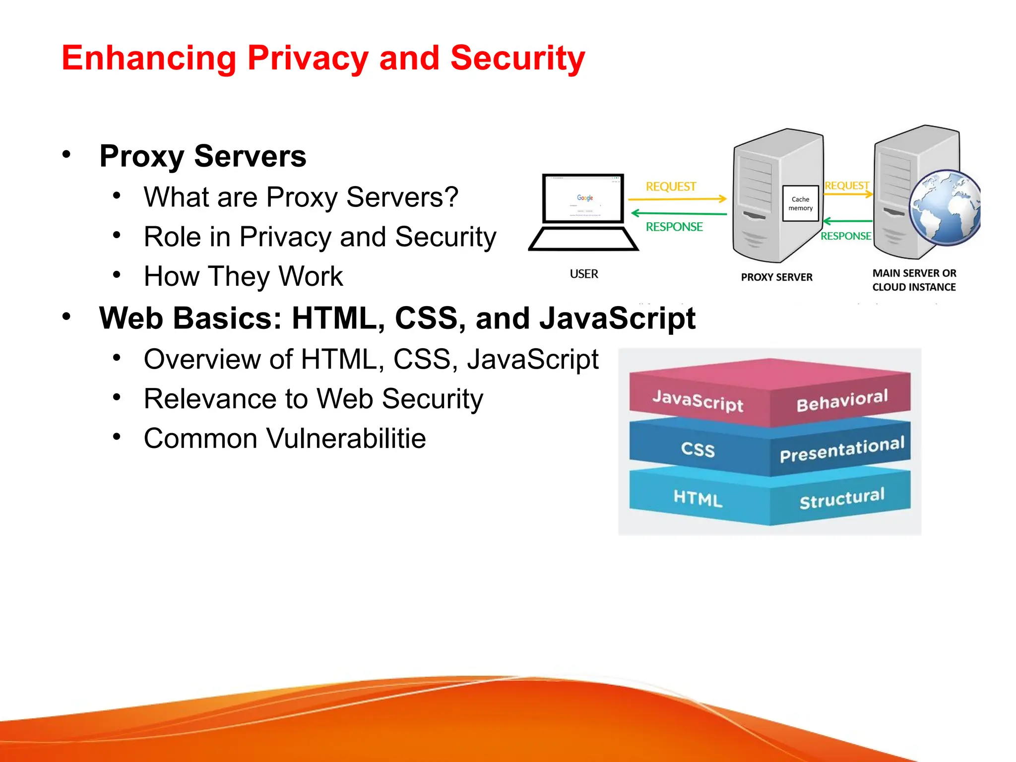Enhancing Privacy and Security
• Proxy Servers
• What are Proxy Servers?
• Role in Privacy and Security
• How They Work
• Web Basics: HTML, CSS, and JavaScript
• Overview of HTML, CSS, JavaScript
• Relevance to Web Security
• Common Vulnerabilitie
 