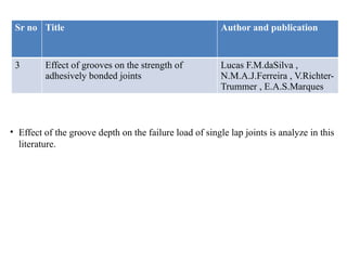 Sr no Title Author and publication
3 Effect of grooves on the strength of
adhesively bonded joints
Lucas F.M.daSilva ,
N.M.A.J.Ferreira , V.Richter-
Trummer , E.A.S.Marques
• Effect of the groove depth on the failure load of single lap joints is analyze in this
literature.
 