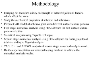 Methodology
• Carrying out literature survey on strength of adhesive joint and factors
which affect the same.
• Study the mechanical properties of adherent and adhesives
• Prepare CAD model of adhesive joint with different surface texture patterns
• First stage- numerical analysis using FEA software for best surface texture
pattern selection.
• Statistical analysis using Taguchi technique.
• Second stage- numerical analysis using FEA software for finding results of
trials according to Taguchi analysis.
• TAGUCHI and ANOVA analysis of second stage numerical analysis result.
• Do the experimentation on universal testing machine to validate the
numerical analysis results.
 