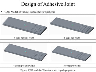 Design of Adhesive Joint
• CAD Model of various surface texture patterns
4 cups per unit width 5 cups per width
Figure: CAD model of Cup-shape and cup-shape pattern
4 cones per unit width 5 cones per width
 