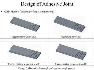 Design of Adhesive Joint
• CAD Model of various surface texture patterns
4 rectangle per unit width 5 rectangle per width
Figure: CAD model of rectangle and cross-rectangle pattern
4 cross rectangle per unit width 5 cross rectangle per unit width
 