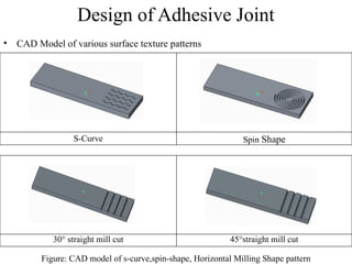 Design of Adhesive Joint
• CAD Model of various surface texture patterns
S-Curve Spin Shape
Figure: CAD model of s-curve,spin-shape, Horizontal Milling Shape pattern
30° straight mill cut 45°straight mill cut
 