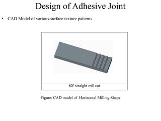 Design of Adhesive Joint
• CAD Model of various surface texture patterns
60° straight mill cut
Figure: CAD model of Horizontal Milling Shape
 