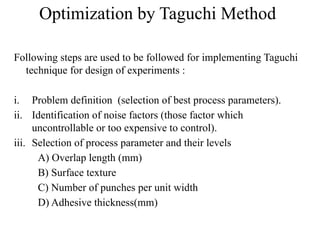 Optimization by Taguchi Method
Following steps are used to be followed for implementing Taguchi
technique for design of experiments :
i. Problem definition (selection of best process parameters).
ii. Identification of noise factors (those factor which
uncontrollable or too expensive to control).
iii. Selection of process parameter and their levels
A) Overlap length (mm)
B) Surface texture
C) Number of punches per unit width
D) Adhesive thickness(mm)
 
