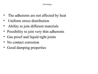 Advantages
• The adherents are not affected by heat
• Uniform stress distribution
• Ability to join different materials
• Possibility to join very thin adherents
• Gas proof and liquid tight joints
• No contact corrosion
• Good damping properties
 