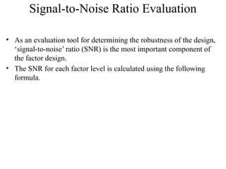 Signal-to-Noise Ratio Evaluation
• As an evaluation tool for determining the robustness of the design,
‘signal-to-noise’ ratio (SNR) is the most important component of
the factor design.
• The SNR for each factor level is calculated using the following
formula.
 