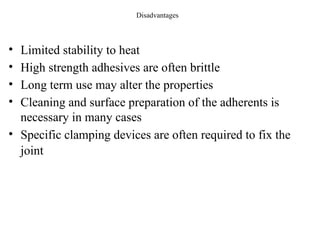 Disadvantages
• Limited stability to heat
• High strength adhesives are often brittle
• Long term use may alter the properties
• Cleaning and surface preparation of the adherents is
necessary in many cases
• Specific clamping devices are often required to fix the
joint
 
