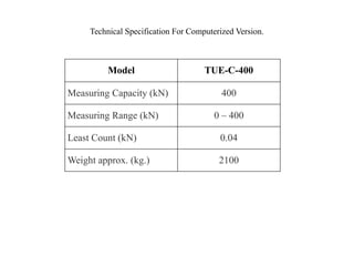 Technical Specification For Computerized Version.
Model TUE-C-400
Measuring Capacity (kN) 400
Measuring Range (kN) 0 – 400
Least Count (kN) 0.04
Weight approx. (kg.) 2100
 