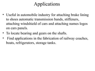Applications
• Useful in automobile industry for attaching brake lining
to shoes automatic transmission bands, stiffeners,
attaching windshield of cars and attaching names logos
on cars panels.
• To locate bearing and gears on the shafts.
• Find applications in the fabrication of railway coaches,
boats, refrigerators, storage tanks.
 