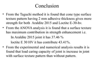 Conclusion
• From the Taguchi method it is found that cone type surface
texture pattern having 2 mm adhesive thickness gives more
strength for both Araldite 2015 and Loctite E-30-hv.
• From the ANOVA analysis it is found that a surface texture
has maximum contribution in strength enhancement i.e.
In Araldite 2015 joint it has 37.46 %
loctite E 30 HV it has contribute 43.41%.
• From the experimental and numerical analysis results it is
found that load caring capacity of joint is increase in joint
with surface texture pattern than without pattern.
 