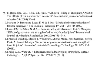 9. C. Borsellino, G.D. Bella, V.F. Ruisi, “Adhesive joining of aluminum AA6082:
The effects of resin and surface treatment”. International journal of adhesion &
adhesive 29 (2009) 36-44
10.Mariana D. Banea and Lucas F. M da Silva, “Mechanical characterization of
flexible adhesives”. The journal of adhesion. PP. 261 – 285 PP. 2009.
11.Lucas F.M. da Silva, N.M.A.J. Ferreira, V.Richter-Trummer, E.A.S. Marques,
“Effect of grooves on the strength of adhesively bonded joints” International
Journal of Adhesion & Adhesives 30 (2010) 735–743.
12.Christian Wedding, Steven T. Woodward, Michel Marre, Jens Nellesen, Verena
Psyk, A. Erman Tekkaya, “Influence of grooves charcteristics on strength of
form fit joints”. Journal of materials Proceedings Technology 211 925- 935
(2011).
13.Chang W.V., Wang JS, “ Enhancement of adhesive joint strength by surface
texturing”. J. Appl Polym Sci 26:1759-1776 (2011).
 