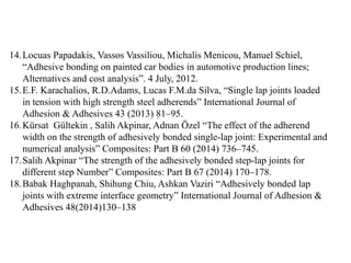 14.Locuas Papadakis, Vassos Vassiliou, Michalis Menicou, Manuel Schiel,
“Adhesive bonding on painted car bodies in automotive production lines;
Alternatives and cost analysis”. 4 July, 2012.
15.E.F. Karachalios, R.D.Adams, Lucas F.M.da Silva, “Single lap joints loaded
in tension with high strength steel adherends” International Journal of
Adhesion & Adhesives 43 (2013) 81–95.
16.Kürsat Gültekin , Salih Akpinar, Adnan Özel “The effect of the adherend
width on the strength of adhesively bonded single-lap joint: Experimental and
numerical analysis” Composites: Part B 60 (2014) 736–745.
17.Salih Akpinar “The strength of the adhesively bonded step-lap joints for
different step Number” Composites: Part B 67 (2014) 170–178.
18.Babak Haghpanah, Shihung Chiu, Ashkan Vaziri “Adhesively bonded lap
joints with extreme interface geometry” International Journal of Adhesion &
Adhesives 48(2014)130–138
 