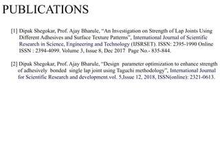 PUBLICATIONS
[1] Dipak Shegokar, Prof. Ajay Bharule, “An Investigation on Strength of Lap Joints Using
Different Adhesives and Surface Texture Patterns”, International Journal of Scientific
Research in Science, Engineering and Technology (IJSRSET). ISSN: 2395-1990 Online
ISSN : 2394-4099. Volume 3, Issue 8, Dec 2017 Page No.- 835-844.
[2] Dipak Shegokar, Prof. Ajay Bharule, “Design parameter optimization to enhance strength
of adhesively bonded single lap joint using Taguchi methodology”, International Journal
for Scientific Research and development.vol. 5,Issue 12, 2018, ISSN(online): 2321-0613.
 