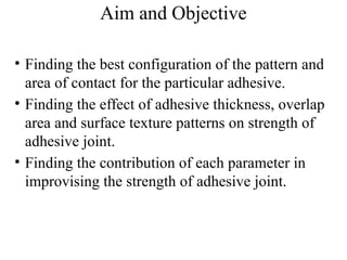 Aim and Objective
• Finding the best configuration of the pattern and
area of contact for the particular adhesive.
• Finding the effect of adhesive thickness, overlap
area and surface texture patterns on strength of
adhesive joint.
• Finding the contribution of each parameter in
improvising the strength of adhesive joint.
 