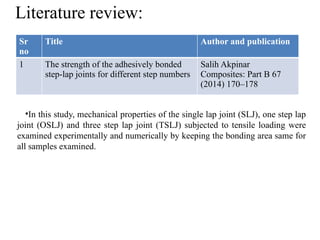 Literature review:
Sr
no
Title Author and publication
1 The strength of the adhesively bonded
step-lap joints for different step numbers
Salih Akpinar
Composites: Part B 67
(2014) 170–178
•In this study, mechanical properties of the single lap joint (SLJ), one step lap
joint (OSLJ) and three step lap joint (TSLJ) subjected to tensile loading were
examined experimentally and numerically by keeping the bonding area same for
all samples examined.
 