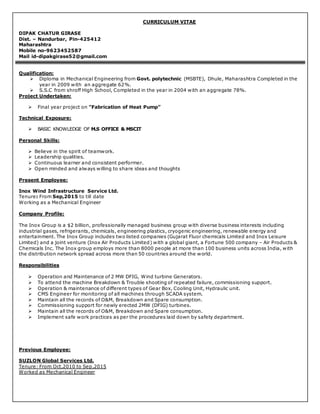 CURRICULUM VITAE
DIPAK CHATUR GIRASE
Dist. – Nandurbar, Pin-425412
Maharashtra
Mobile no-9623452587
Mail id-dipakgirase52@gmail.com
Qualification:
 Diploma in Mechanical Engineering from Govt. polytechnic (MSBTE), Dhule, Maharashtra Completed in the
year in 2009 with an aggregate 62%.
 S.S.C from shroff High School, Completed in the year in 2004 with an aggregate 78%.
Project Undertaken:
 Final year project on ”Fabrication of Heat Pump”
Technical Exposure:
 BASIC KNOWLEDGE OF M.S OFFICE & MSCIT
Personal Skills:
 Believe in the spirit of teamwork.
 Leadership qualities.
 Continuous learner and consistent performer.
 Open minded and always willing to share ideas and thoughts
Present Employee:
Inox Wind Infrastructure Service Ltd.
Tenure: From Sep,2015 to till date
Working as a Mechanical Engineer
Company Profile:
The Inox Group is a $2 billion, professionally managed business group with diverse business interests including
industrial gases, refrigerants, chemicals, engineering plastics, cryogenic engineering, renewable energy and
entertainment. The Inox Group includes two listed companies (Gujarat Fluor chemicals Limited and Inox Leisure
Limited) and a joint venture (Inox Air Products Limited) with a global giant, a Fortune 500 company – Air Products &
Chemicals Inc. The Inox group employs more than 8000 people at more than 100 business units across India, with
the distribution network spread across more than 50 countries around the world.
Responsibilities
 Operation and Maintenance of 2 MW DFIG, Wind turbine Generators.
 To attend the machine Breakdown & Trouble shooting of repeated failure, commissioning support.
 Operation & maintenance of different types of Gear Box, Cooling Unit, Hydraulic unit.
 CMS Engineer for monitoring of all machines through SCADA system.
 Maintain all the records of O&M, Breakdown and Spare consumption.
 Commissioning support for newly erected 2MW (DFIG) turbines.
 Maintain all the records of O&M, Breakdown and Spare consumption.
 Implement safe work practices as per the procedures laid down by safety department.
Previous Employee:
SUZLON Global Services Ltd.
Tenure: From Oct,2010 to Sep,2015
Worked as Mechanical Engineer
 