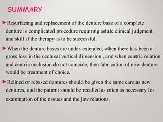 SUMMARY
►Resurfacing and replacement of the denture base of a complete
denture is complicated procedure requiring astute clinical judgment
and skill if the therapy is to be successful.
►When the denture bases are under-extended, when there has been a
gross loss in the occlusal vertical dimension , and when centric relation
and centric occlusion do not coincide, then fabrication of new denture
would be treatment of choice.
►Relined or rebased dentures should be given the same care as new
dentures, and the patient should be recalled as often as necessary for
examination of the tissues and the jaw relations.
 