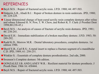 REFERENCES
Beyli M.S. : Repair of fractured acrylic resin. J.P.D. 1980; 44: 497-503.
Halperin A.R., Abadi B.J. : Repair of broken denture in resin undercuts. JPD, 1980;
44: 224-228.
Linear dimensional change of heat-cured acrylic resin complete dentures after reline
and rebase Edmond H. N. Pow, T. W. Chow, and Robert K. F. Clark (J Prosthet Dent
1998;80:238-45.)
Beyli M.S. : An analysis of causes of fracture of acrylic resin dentures. JPD, 1981;
46: 238-241.
David E.H. : Immediate stabilization of a broken maxillary denture. J.P.D. 1983; 50:
289-292.
Rudd K.D., Morrow M.R. : Dental laboratory procedures, complete dentures. 1st
edition 1986.
Sherif E.B., Carl R.S.: A metal insert to replace a fracture segment of a mandibular
C.D. JPD, 1989; 61: 250-251.
Winkler S. : Essentials of complete denture prosthodontics. 2nd edn, 2000.
Swenson’s Complete denture: 5th edition.
GONZALEZ J.B. AND LANEY W.R. : Resilient material for denture prosthesis. J
Prosth Dent. 1966 16: 438444.
Beyli M.S. : Repair of fractured acrylic resin. J.P.D. 1980; 44: 497-503.
 